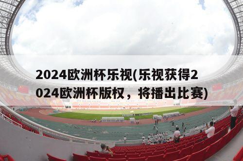 2024欧洲杯乐视(乐视获得2024欧洲杯版权，将播出比赛)