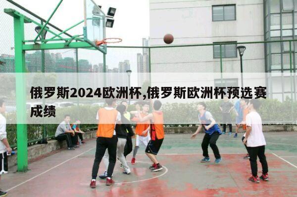 俄罗斯2024欧洲杯,俄罗斯欧洲杯预选赛成绩