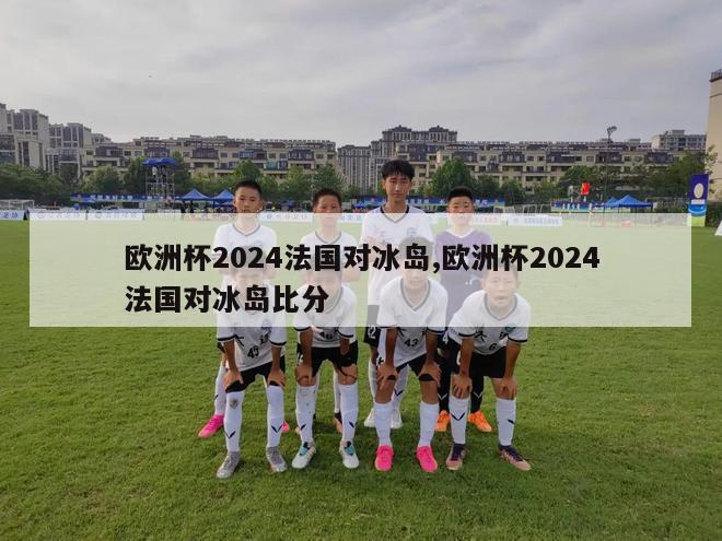 欧洲杯2024法国对冰岛,欧洲杯2024法国对冰岛比分