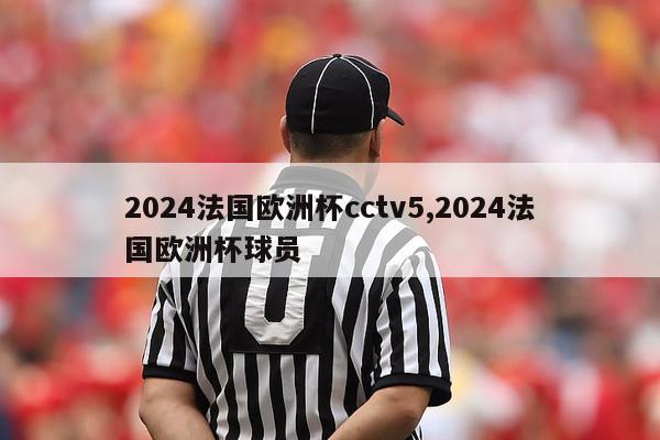 2024法国欧洲杯cctv5,2024法国欧洲杯球员