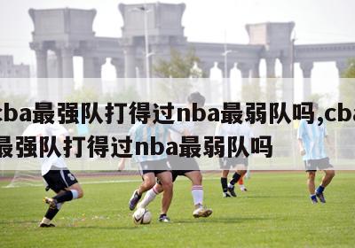 cba最强队打得过nba最弱队吗,cba最强队打得过nba最弱队吗